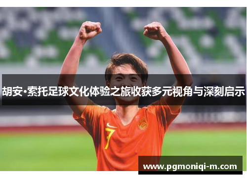 胡安·索托足球文化体验之旅收获多元视角与深刻启示