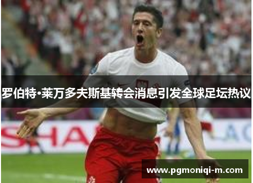 罗伯特·莱万多夫斯基转会消息引发全球足坛热议