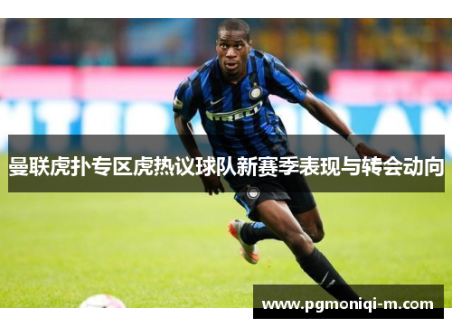 曼联虎扑专区虎热议球队新赛季表现与转会动向